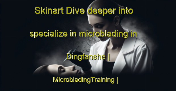 Skinart Dive deeper into specialize in microblading in Dingfanshe | MicrobladingTraining | MicrobladingClasses | SkinartTraining-Taiwan Province of China